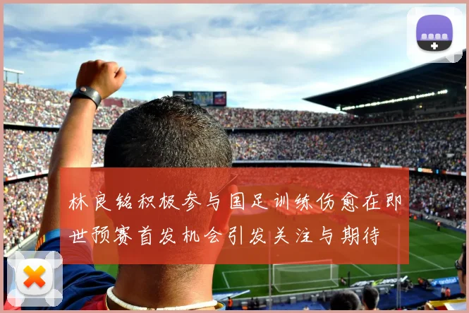林良铭积极参与国足训练伤愈在即世预赛首发机会引发关注与期待